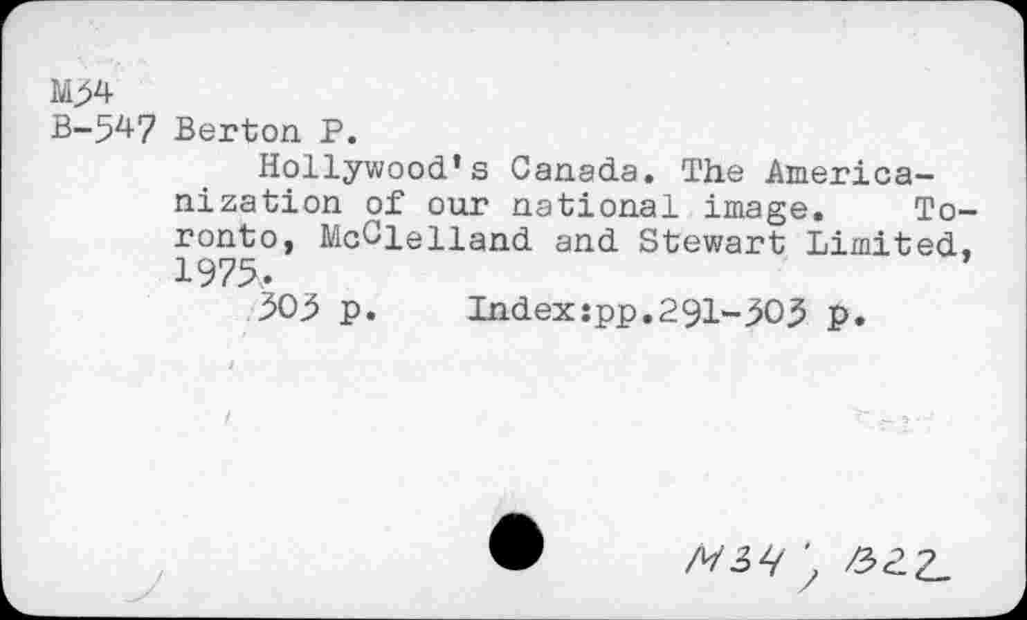 ﻿М>4
В-54? Berton Р.
Hollywood’s Canada. The Americanization of our national image. Toronto, McClelland and Stewart Limited, 1975,.
505 p.	Index:pp.291-505 p.